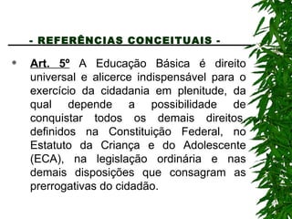 - REFERÊNCIAS CONCEITUAIS -   Art. 5º  A Educação Básica é direito universal e alicerce indispensável para o exercício da cidadania em plenitude, da qual depende a possibilidade de conquistar todos os demais direitos, definidos na Constituição Federal, no Estatuto da Criança e do Adolescente (ECA), na legislação ordinária e nas demais disposições que consagram as prerrogativas do cidadão. 