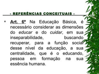 - REFERÊNCIAS CONCEITUAIS -   Art. 6º  Na Educação Básica, é necessário considerar as dimensões do  educar  e do  cuidar , em sua inseparabilidade, buscando recuperar, para a função social desse nível da educação, a sua centralidade, que é o educando, pessoa em formação na sua essência humana. 