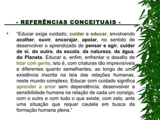 - REFERÊNCIAS CONCEITUAIS -   “ Educar exige cuidado;  cuidar  e  educar , envolvendo  acolher ,  ouvir ,  encorajar ,  apoiar , no sentido de desenvolver o aprendizado de  pensar e agir ,  cuidar de si ,  do outro ,  da escola ,  da natureza ,  da água ,  do Planeta . Educar e, enfim, enfrentar o desafio de  lidar com gente , isto é, com criaturas tão imprevisíveis e diferentes quanto semelhantes, ao longo de uma existência inscrita na teia das relações humanas, neste mundo complexo. Educar com cuidado significa  aprender a amar  sem dependência, desenvolver a sensibilidade humana na relação de cada um consigo, com o outro e com tudo o que existe, com zelo, ante uma situação que requer cautela em busca da formação humana plena.”  