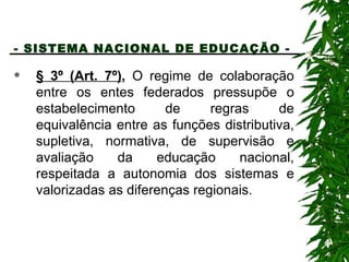 - SISTEMA NACIONAL DE EDUCAÇÃO -   § 3º (Art. 7º) ,  O regime de colaboração entre os entes federados pressupõe o estabelecimento de regras de equivalência entre as funções distributiva, supletiva, normativa, de supervisão e avaliação da educação nacional, respeitada a autonomia dos sistemas e valorizadas as diferenças regionais. 