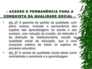 - ACESSO E PERMANÊNCIA PARA A CONQUISTA DA QUALIDADE SOCIAL -   Art. 8º  A garantia de padrão de qualidade, com pleno acesso, inclusão e permanência dos sujeitos das aprendizagens na escola e seu sucesso, com redução da evasão, da retenção e da distorção de idade/ano/série, resulta na qualidade social da educação, que é uma conquista coletiva de todos os sujeitos do processo educativo. Art. 9º  A escola de qualidade social adota como centralidade o estudante e a aprendizagem 