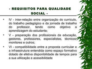 - REQUISITOS PARA QUALIDADE SOCIAL -   IV - inter-relação entre organização do currículo, do trabalho pedagógico e da jornada de trabalho do professor, tendo como objetivo a aprendizagem do estudante; V - preparação dos profissionais da educação, gestores, professores, especialistas, técnicos, monitores e outros; VI - compatibilidade entre a proposta curricular e a infraestrutura entendida como espaço formativo dotado de efetiva disponibilidade de tempos para a sua utilização e acessibilidade 