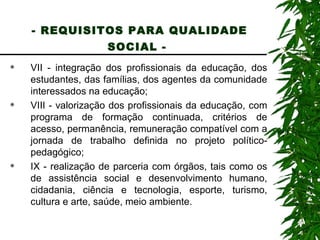- REQUISITOS PARA QUALIDADE SOCIAL -   VII - integração dos profissionais da educação, dos estudantes, das famílias, dos agentes da comunidade interessados na educação; VIII - valorização dos profissionais da educação, com programa de formação continuada, critérios de acesso, permanência, remuneração compatível com a jornada de trabalho definida no projeto político-pedagógico; IX - realização de parceria com órgãos, tais como os de assistência social e desenvolvimento humano, cidadania, ciência e tecnologia, esporte, turismo, cultura e arte, saúde, meio ambiente. 