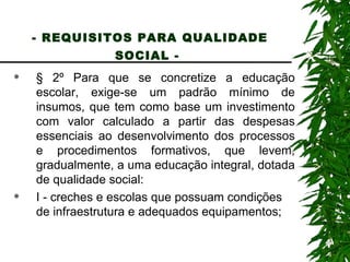 - REQUISITOS PARA QUALIDADE SOCIAL -   § 2º Para que se concretize a educação escolar, exige-se um padrão mínimo de insumos, que tem como base um investimento com valor calculado a partir das despesas essenciais ao desenvolvimento dos processos e procedimentos formativos, que levem, gradualmente, a uma educação integral, dotada de qualidade social: I - creches e escolas que possuam condições de infraestrutura e adequados equipamentos; 