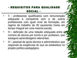 - REQUISITOS PARA QUALIDADE SOCIAL -   II - professores qualificados com remuneração adequada e compatível com a de outros profissionais com igual nível de formação, em regime de trabalho de 40 (quarenta) horas em tempo integral em uma mesma escola; III - definição de uma relação adequada entre o número de alunos por turma e por professor, que assegure aprendizagens relevantes; IV - pessoal de apoio técnico e administrativo que responda às exigências do que se estabelece no projeto político-pedagógico. 