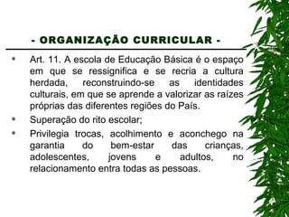 - ORGANIZAÇÃO CURRICULAR -   Art. 11. A escola de Educação Básica é o espaço em que se ressignifica e se recria a cultura herdada, reconstruindo-se as identidades culturais, em que se aprende a valorizar as raízes próprias das diferentes regiões do País. Superação do rito escolar; Privilegia trocas, acolhimento e aconchego na garantia do bem-estar das crianças, adolescentes, jovens e adultos, no relacionamento entra todas as pessoas. 
