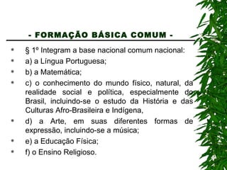 - FORMAÇÃO BÁSICA COMUM -   § 1º Integram a base nacional comum nacional: a) a Língua Portuguesa; b) a Matemática; c) o conhecimento do mundo físico, natural, da realidade social e política, especialmente do Brasil, incluindo-se o estudo da História e das Culturas Afro-Brasileira e Indígena, d) a Arte, em suas diferentes formas de expressão, incluindo-se a música; e) a Educação Física; f) o Ensino Religioso. 