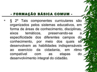 - FORMAÇÃO BÁSICA COMUM -   § 2º Tais componentes curriculares são organizados pelos sistemas educativos, em forma de áreas de conhecimento, disciplinas, eixos temáticos, preservando-se a especificidade dos diferentes campos do conhecimento, por meio dos quais se desenvolvem as habilidades indispensáveis ao exercício da cidadania, em ritmo compatível com as etapas do desenvolvimento integral do cidadão. 