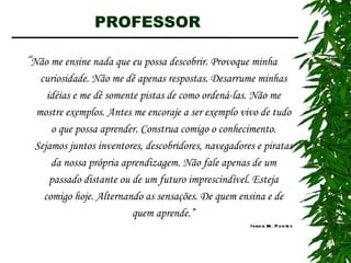 PROFESSOR  “ Não me ensine nada que eu possa descobrir. Provoque minha curiosidade. Não me dê apenas respostas. Desarrume minhas idéias e me dê somente pistas de como ordená-las. Não me mostre exemplos. Antes me encoraje a ser exemplo vivo de tudo o que possa aprender. Construa comigo o conhecimento. Sejamos juntos inventores, descobridores, navegadores e piratas da nossa própria aprendizagem. Não fale apenas de um passado distante ou de um futuro imprescindível. Esteja comigo hoje. Alternando as sensações. De quem ensina e de quem aprende.” Ivana M. Pontes 