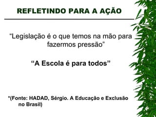 REFLETINDO PARA A AÇÃO “ Legislação é o que temos na mão para fazermos pressão” “ A Escola é para todos” *(Fonte: HADAD, Sérgio. A Educação e Exclusão no Brasil) 