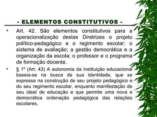 - ELEMENTOS CONSTITUTIVOS -   Art. 42. São elementos constitutivos para a operacionalização destas Diretrizes o projeto político-pedagógico e o regimento escolar; o sistema de avaliação; a gestão democrática e a organização da escola; o professor e o programa de formação docente. § 1º (Art. 43) A autonomia da instituição educacional baseia-se na busca de sua identidade, que se expressa na construção de seu projeto pedagógico e do seu regimento escolar, enquanto manifestação de seu ideal de educação e que permite uma nova e democrática ordenação pedagógica das relações escolares. 
