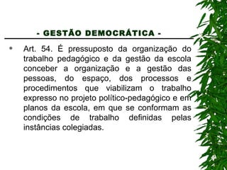 - GESTÃO DEMOCRÁTICA -   Art. 54. É pressuposto da organização do trabalho pedagógico e da gestão da escola conceber a organização e a gestão das pessoas, do espaço, dos processos e procedimentos que viabilizam o trabalho expresso no projeto político-pedagógico e em planos da escola, em que se conformam as condições de trabalho definidas pelas instâncias colegiadas. 