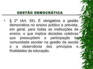 GESTÃO DEMOCRÁTICA  § 2º (Art. 54), É obrigatória a gestão democrática no ensino público e prevista, em geral, para todas as instituições de ensino, o que implica decisões coletivas que pressupõem a participação da comunidade escolar na gestão da escola e a observância dos princípios e finalidades da educação. 