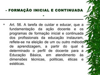 - FORMAÇÃO INICIAL E CONTINUADA -   Art. 56. A tarefa de cuidar e educar, que a fundamentação da ação docente e os programas de formação inicial e continuada dos profissionais da educação instauram, reflete-se na eleição de um ou outro método de aprendizagem, a partir do qual é determinado o perfil de docente para a Educação Básica, em atendimento às dimensões técnicas, políticas, éticas e estéticas. 