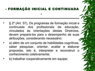 - FORMAÇÃO INICIAL E CONTINUADA -   § 2º (Art. 57), Os programas de formação inicial e continuada dos profissionais da educação, vinculados às orientações destas Diretrizes, devem prepará-los para o desempenho de suas atribuições, considerando necessário: a) além de um conjunto de habilidades cognitivas, saber pesquisar, orientar, avaliar e elaborar propostas, isto é, interpretar e reconstruir o conhecimento coletivamente; b) trabalhar cooperativamente em equipe; 