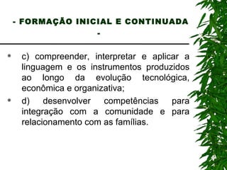- FORMAÇÃO INICIAL E CONTINUADA -   c) compreender, interpretar e aplicar a linguagem e os instrumentos produzidos ao longo da evolução tecnológica, econômica e organizativa; d) desenvolver competências para integração com a comunidade e para relacionamento com as famílias. 