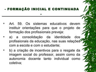- FORMAÇÃO INICIAL E CONTINUADA -   Art. 59. Os sistemas educativos devem instituir orientações para que o projeto de formação dos profissionais preveja: a) a consolidação da identidade dos profissionais da educação, nas suas relações com a escola e com o estudante; b) a criação de incentivos para o resgate da imagem social do professor, assim como da autonomia docente tanto individual como coletiva; 
