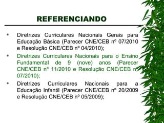 REFERENCIANDO  Diretrizes Curriculares Nacionais Gerais para Educação Básica (Parecer CNE/CEB nº 07/2010 e Resolução CNE/CEB nº 04/2010); Diretrizes Curriculares Nacionais para o Ensino Fundamental de 9 (nove) anos (Parecer CNE/CEB nº 11/2010 e Resolução CNE/CEB nº 07/2010); Diretrizes Curriculares Nacionais para a Educação Infantil (Parecer CNE/CEB nº 20/2009 e Resolução CNE/CEB nº 05/2009); 