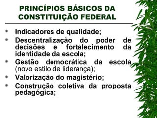 PRINCÍPIOS BÁSICOS DA CONSTITUIÇÃO FEDERAL Indicadores de qualidade; Descentralização do poder de decisões e fortalecimento da identidade da escola; Gestão democrática da escola  (novo estilo de liderança); Valorização do magistério; Construção coletiva da proposta pedagógica; 