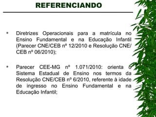 REFERENCIANDO  Diretrizes Operacionais para a matrícula no Ensino Fundamental e na Educação Infantil (Parecer CNE/CEB nº 12/2010 e Resolução CNE/CEB nº 06/2010); Parecer CEE-MG nº 1.071/2010: orienta o Sistema Estadual de Ensino nos termos da Resolução CNE/CEB nº 6/2010, referente à idade de ingresso no Ensino Fundamental e na Educação Infantil; 