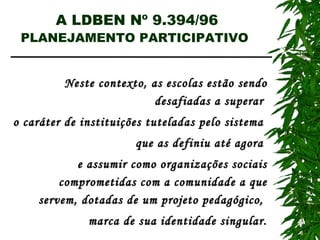 A LDBEN Nº 9.394/96 PLANEJAMENTO PARTICIPATIVO   Neste contexto, as escolas estão sendo desafiadas a superar  o caráter de instituições tuteladas pelo sistema  que as definiu até agora  e assumir como organizações sociais comprometidas com a comunidade a que servem, dotadas de um projeto pedagógico,  marca de sua identidade singular. 