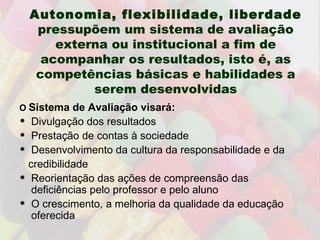 Autonomia, flexibilidade, liberdade  pressupõem um sistema de avaliação externa ou institucional a fim de acompanhar os resultados, isto é, as competências básicas e habilidades a serem desenvolvidas O  Sistema de Avaliação visará: Divulgação dos resultados  Prestação de contas à sociedade Desenvolvimento da cultura da responsabilidade e da  credibilidade Reorientação das ações de compreensão das deficiências pelo professor e pelo aluno O crescimento, a melhoria da qualidade da educação oferecida 