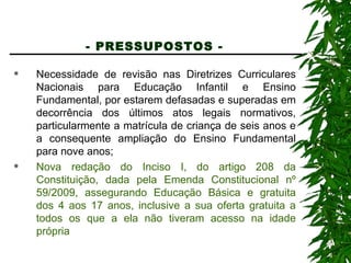 - PRESSUPOSTOS -   Necessidade de revisão nas Diretrizes Curriculares Nacionais para Educação Infantil e Ensino Fundamental, por estarem defasadas e superadas em decorrência dos últimos atos legais normativos, particularmente a matrícula de criança de seis anos e a consequente ampliação do Ensino Fundamental para nove anos; Nova redação do Inciso I, do artigo 208 da Constituição, dada pela Emenda Constitucional nº 59/2009, assegurando Educação Básica e gratuita dos 4 aos 17 anos, inclusive a sua oferta gratuita a todos os que a ela não tiveram acesso na idade própria 