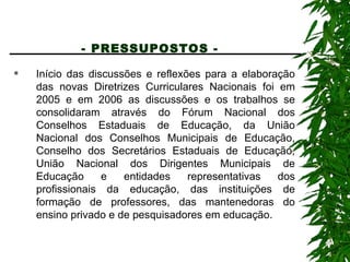 - PRESSUPOSTOS -   Início das discussões e reflexões para a elaboração das novas Diretrizes Curriculares Nacionais foi em 2005 e em 2006 as discussões e os trabalhos se consolidaram através do Fórum Nacional dos Conselhos Estaduais de Educação, da União Nacional dos Conselhos Municipais de Educação, Conselho dos Secretários Estaduais de Educação, União Nacional dos Dirigentes Municipais de Educação e entidades representativas dos profissionais da educação, das instituições de formação de professores, das mantenedoras do ensino privado e de pesquisadores em educação. 