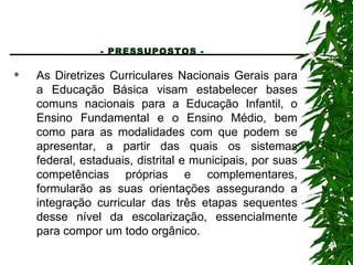 - PRESSUPOSTOS -   As Diretrizes Curriculares Nacionais Gerais para a Educação Básica visam estabelecer bases comuns nacionais para a Educação Infantil, o Ensino Fundamental e o Ensino Médio, bem como para as modalidades com que podem se apresentar, a partir das quais os sistemas federal, estaduais, distrital e municipais, por suas competências próprias e complementares, formularão as suas orientações assegurando a integração curricular das três etapas sequentes desse nível da escolarização, essencialmente para compor um todo orgânico. 