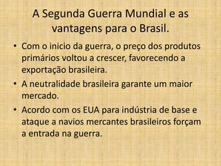 A Segunda Guerra Mundial e as
vantagens para o Brasil.
• Com o inicio da guerra, o preço dos produtos
primários voltou a crescer, favorecendo a
exportação brasileira.
• A neutralidade brasileira garante um maior
mercado.
• Acordo com os EUA para indústria de base e
ataque a navios mercantes brasileiros forçam
a entrada na guerra.

 