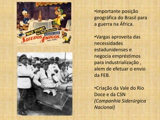 •Importante posição
geográfica do Brasil para
a guerra na África.
•Vargas aproveita das
necessidades
estadunidenses e
negocia empréstimos
para industrialização ,
alem de efetuar o envio
da FEB.
•Criação da Vale do Rio
Doce e da CSN
(Companhia Siderúrgica
Nacional)

 