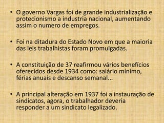 • O governo Vargas foi de grande industrialização e
protecionismo a industria nacional, aumentando
assim o numero de empregos.
• Foi na ditadura do Estado Novo em que a maioria
das leis trabalhistas foram promulgadas.
• A constituição de 37 reafirmou vários benefícios
oferecidos desde 1934 como: salário mínimo,
férias anuais e descanso semanal...
• A principal alteração em 1937 foi a instauração de
sindicatos, agora, o trabalhador deveria
responder a um sindicato legalizado.

 