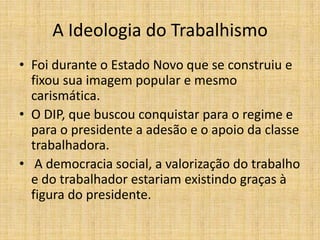 A Ideologia do Trabalhismo
• Foi durante o Estado Novo que se construiu e
fixou sua imagem popular e mesmo
carismática.
• O DIP, que buscou conquistar para o regime e
para o presidente a adesão e o apoio da classe
trabalhadora.
• A democracia social, a valorização do trabalho
e do trabalhador estariam existindo graças à
figura do presidente.

 