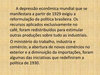 A depressão econômica mundial que se
manifestara a partir de 1929 exigiu a
reformulação da política brasileira. Os
recursos aplicados exclusivamente no
café, foram redistribuídos para estimular
outras produções sobre tudo as industriais.
O ministério do trabalho, industria e
comércio; a abertura de novos comércios no
exterior e a diminuição da importações, foram
algumas das iniciativas que redefiniram a
política de 1930.

 