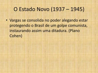 O Estado Novo (1937 – 1945)
• Vargas se consolida no poder alegando estar
protegendo o Brasil de um golpe comunista,
instaurando assim uma ditadura. (Plano
Cohen)

 