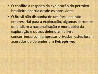 • O conflito a respeito da exploração do petróleo
brasileiro ocorria desde os anos vinte.
• O Brasil não dispunha de um forte aparato
empresarial para a exploração, algumas correntes
defendiam a nacionalização e monopólio da
exploração e outros defendiam a livre
concorrência com empresas privadas, estes foram
acusados de defender um Entregismo.

 