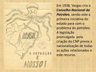 Em 1938, Vargas cria o
Conselho Nacional do
Petróleo, sendo este a
primeira iniciativa do
estado para com o
problema do petróleo.
A legislação
promulgada pela
criação do CNP previa a
nacionalização de todas
as ações relacionadas e
este recurso.

 