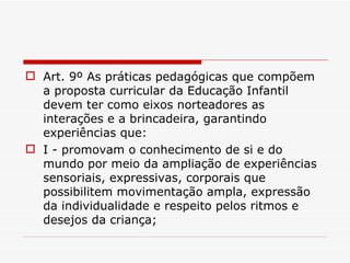 Art. 9º As práticas pedagógicas que compõem a proposta curricular da Educação Infantil devem ter como eixos norteadores as interações e a brincadeira, garantindo experiências que: I - promovam o conhecimento de si e do mundo por meio da ampliação de experiências sensoriais, expressivas, corporais que possibilitem movimentação ampla, expressão da individualidade e respeito pelos ritmos e desejos da criança; 