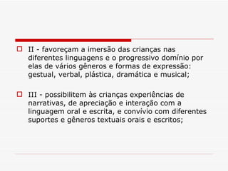 II - favoreçam a imersão das crianças nas diferentes linguagens e o progressivo domínio por elas de vários gêneros e formas de expressão: gestual, verbal, plástica, dramática e musical; III - possibilitem às crianças experiências de narrativas, de apreciação e interação com a linguagem oral e escrita, e convívio com diferentes suportes e gêneros textuais orais e escritos; 