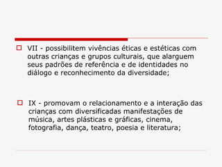 VII - possibilitem vivências éticas e estéticas com outras crianças e grupos culturais, que alarguem seus padrões de referência e de identidades no diálogo e reconhecimento da diversidade; IX - promovam o relacionamento e a interação das crianças com diversificadas manifestações de música, artes plásticas e gráficas, cinema, fotografia, dança, teatro, poesia e literatura; 