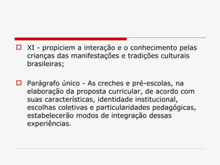 XI - propiciem a interação e o conhecimento pelas crianças das manifestações e tradições culturais brasileiras; Parágrafo único - As creches e pré-escolas, na elaboração da proposta curricular, de acordo com suas características, identidade institucional, escolhas coletivas e particularidades pedagógicas, estabelecerão modos de integração dessas experiências. 