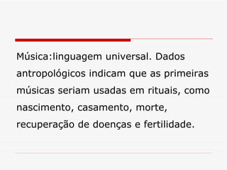 Música:linguagem universal. Dados antropológicos indicam que as primeiras músicas seriam usadas em rituais, como nascimento, casamento, morte, recuperação de doenças e fertilidade. 