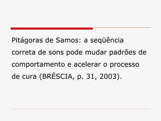 Pitágoras de Samos: a seqüência correta de sons pode mudar padrões de comportamento e acelerar o processo de cura (BRÉSCIA, p. 31, 2003). 