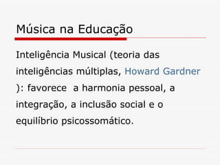 Música na Educação Inteligência Musical (teoria das inteligências múltiplas,  Howard Gardner ): favorece  a harmonia pessoal, a integração, a inclusão social e o equilíbrio psicossomático. 