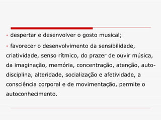 despertar e desenvolver o gosto musical; favorecer o desenvolvimento da sensibilidade, criatividade, senso rítmico, do prazer de ouvir música, da imaginação, memória, concentração, atenção, auto-disciplina, alteridade, socialização e afetividade, a consciência corporal e de movimentação, permite o autoconhecimento. 