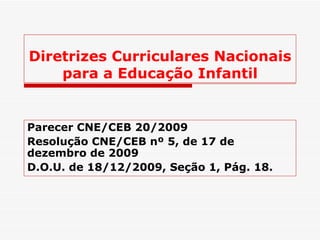 Diretrizes Curriculares Nacionais para a Educação Infantil Parecer CNE/CEB 20/2009 Resolução CNE/CEB nº 5, de 17 de dezembro de 2009   D.O.U. de 18/12/2009, Seção 1, Pág. 18. 
