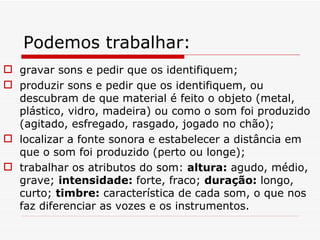 Podemos trabalhar: gravar sons e pedir que os identifiquem; produzir sons e pedir que os identifiquem, ou descubram de que material é feito o objeto (metal, plástico, vidro, madeira) ou como o som foi produzido (agitado, esfregado, rasgado, jogado no chão); localizar a fonte sonora e estabelecer a distância em que o som foi produzido (perto ou longe); trabalhar os atributos do som:  altura:  agudo, médio, grave;  intensidade:  forte, fraco;  duração:  longo, curto;  timbre:  característica de cada som, o que nos faz diferenciar as vozes e os instrumentos. 