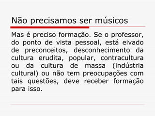 Não precisamos ser músicos Mas é preciso formação. Se o professor, do ponto de vista pessoal, está eivado de preconceitos, desconhecimento da cultura erudita, popular, contracultura ou da cultura de massa (indústria cultural) ou não tem preocupações com tais questões, deve receber formação para isso. 