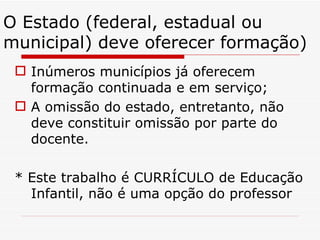 O Estado (federal, estadual ou municipal) deve oferecer formação) Inúmeros municípios já oferecem formação continuada e em serviço; A omissão do estado, entretanto, não deve constituir omissão por parte do docente. * Este trabalho é CURRÍCULO de Educação Infantil, não é uma opção do professor 