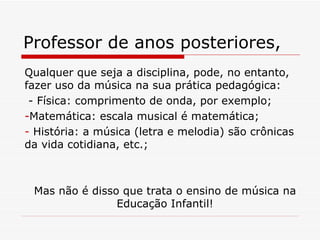 Professor de anos posteriores,  Qualquer que seja a disciplina, pode, no entanto, fazer uso da música na sua prática pedagógica: - Física: comprimento de onda, por exemplo; Matemática: escala musical é matemática; História: a música (letra e melodia) são crônicas da vida cotidiana, etc.; Mas não é disso que trata o ensino de música na Educação Infantil! 